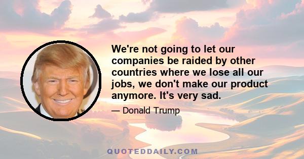 We're not going to let our companies be raided by other countries where we lose all our jobs, we don't make our product anymore. It's very sad.