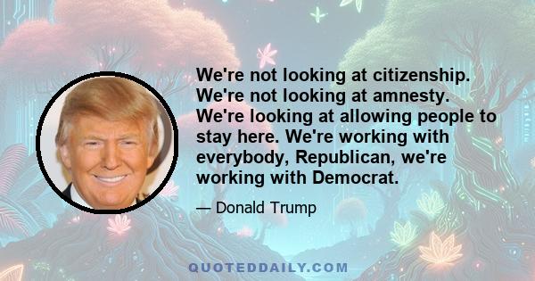 We're not looking at citizenship. We're not looking at amnesty. We're looking at allowing people to stay here. We're working with everybody, Republican, we're working with Democrat.