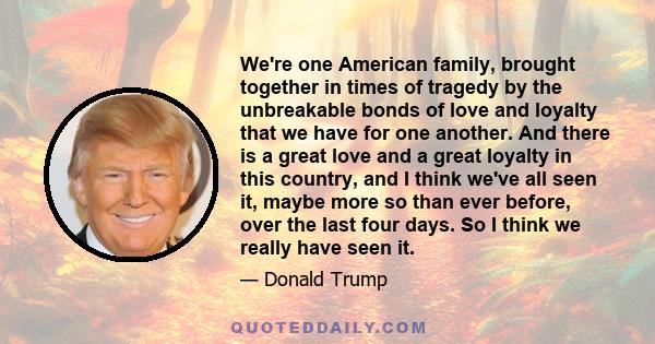 We're one American family, brought together in times of tragedy by the unbreakable bonds of love and loyalty that we have for one another. And there is a great love and a great loyalty in this country, and I think we've 