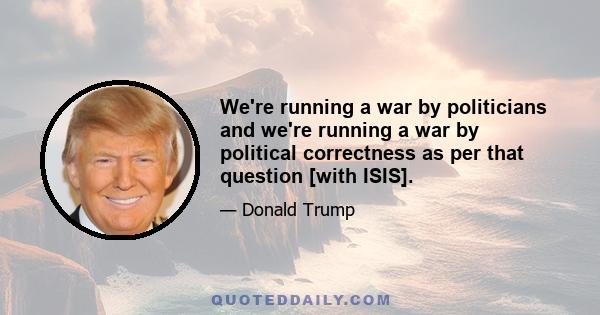 We're running a war by politicians and we're running a war by political correctness as per that question [with ISIS].