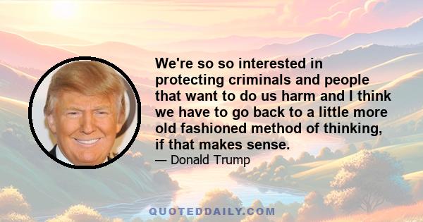 We're so so interested in protecting criminals and people that want to do us harm and I think we have to go back to a little more old fashioned method of thinking, if that makes sense.