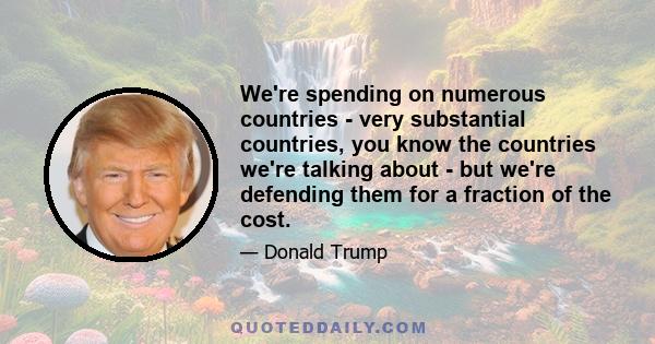 We're spending on numerous countries - very substantial countries, you know the countries we're talking about - but we're defending them for a fraction of the cost.