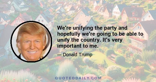 We're unifying the party and hopefully we're going to be able to unify the country. It's very important to me.