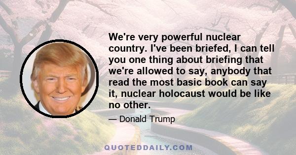 We're very powerful nuclear country. I've been briefed, I can tell you one thing about briefing that we're allowed to say, anybody that read the most basic book can say it, nuclear holocaust would be like no other.