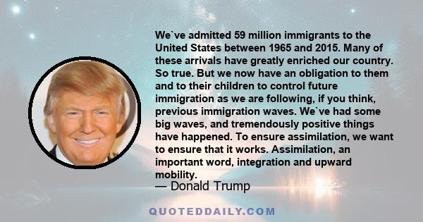 We've admitted 59 million immigrants to the United States between 1965 and 2015. Many of these arrivals have greatly enriched our country. So true. But we now have an obligation to them and to their children to control