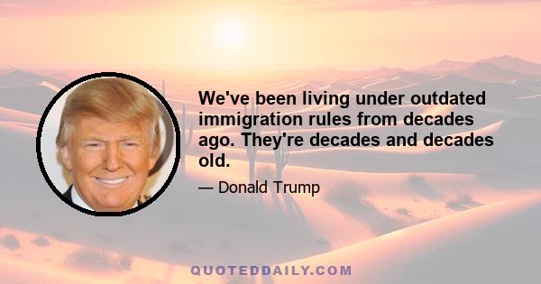 We've been living under outdated immigration rules from decades ago. They're decades and decades old.