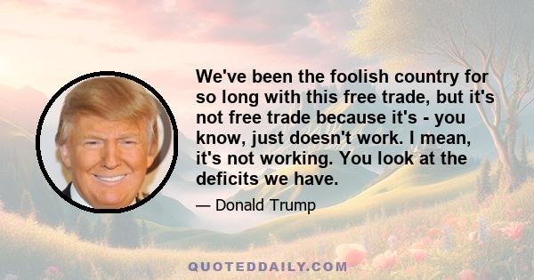 We've been the foolish country for so long with this free trade, but it's not free trade because it's - you know, just doesn't work. I mean, it's not working. You look at the deficits we have.