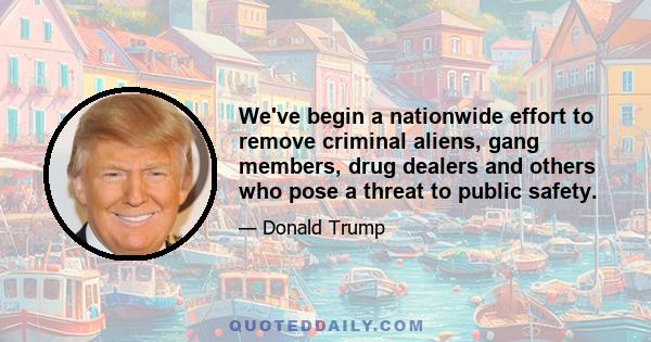 We've begin a nationwide effort to remove criminal aliens, gang members, drug dealers and others who pose a threat to public safety.