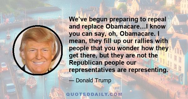 We’ve begun preparing to repeal and replace Obamacare…I know you can say, oh, Obamacare. I mean, they fill up our rallies with people that you wonder how they get there, but they are not the Republican people our