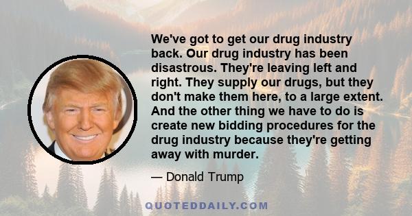 We've got to get our drug industry back. Our drug industry has been disastrous. They're leaving left and right. They supply our drugs, but they don't make them here, to a large extent. And the other thing we have to do