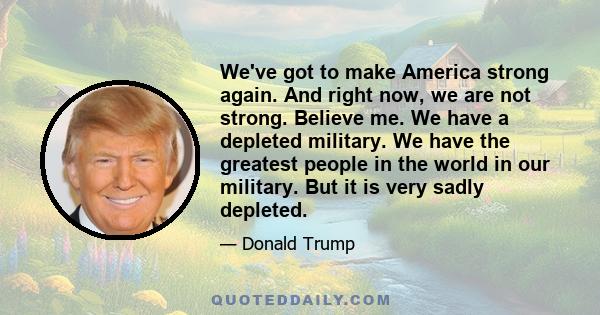 We've got to make America strong again. And right now, we are not strong. Believe me. We have a depleted military. We have the greatest people in the world in our military. But it is very sadly depleted.