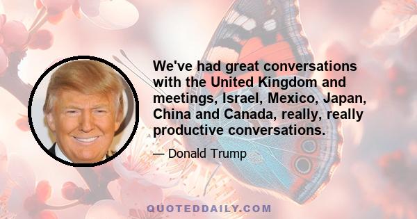 We've had great conversations with the United Kingdom and meetings, Israel, Mexico, Japan, China and Canada, really, really productive conversations.