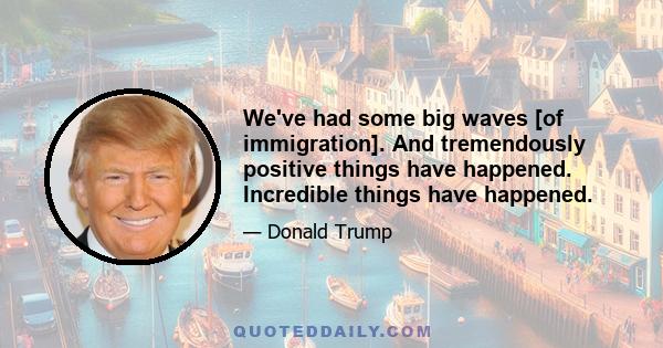 We've had some big waves [of immigration]. And tremendously positive things have happened. Incredible things have happened.