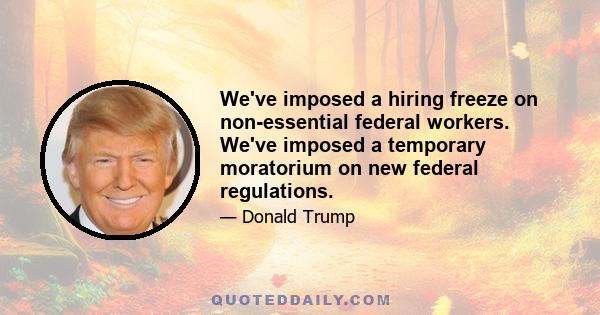 We've imposed a hiring freeze on non-essential federal workers. We've imposed a temporary moratorium on new federal regulations.