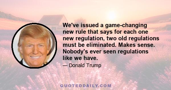 We've issued a game-changing new rule that says for each one new regulation, two old regulations must be eliminated. Makes sense. Nobody's ever seen regulations like we have.