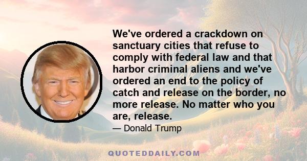 We've ordered a crackdown on sanctuary cities that refuse to comply with federal law and that harbor criminal aliens and we've ordered an end to the policy of catch and release on the border, no more release. No matter