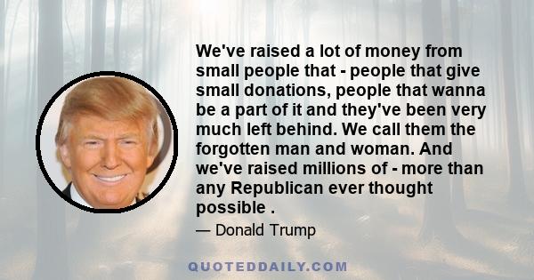 We've raised a lot of money from small people that - people that give small donations, people that wanna be a part of it and they've been very much left behind. We call them the forgotten man and woman. And we've raised 