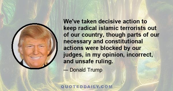 We've taken decisive action to keep radical islamic terrorists out of our country, though parts of our necessary and constitutional actions were blocked by our judges, in my opinion, incorrect, and unsafe ruling.