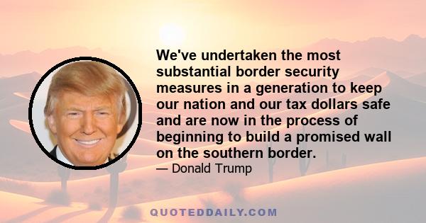 We've undertaken the most substantial border security measures in a generation to keep our nation and our tax dollars safe and are now in the process of beginning to build a promised wall on the southern border.