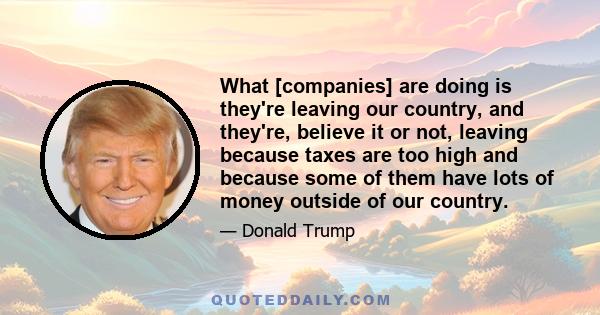 What [companies] are doing is they're leaving our country, and they're, believe it or not, leaving because taxes are too high and because some of them have lots of money outside of our country.