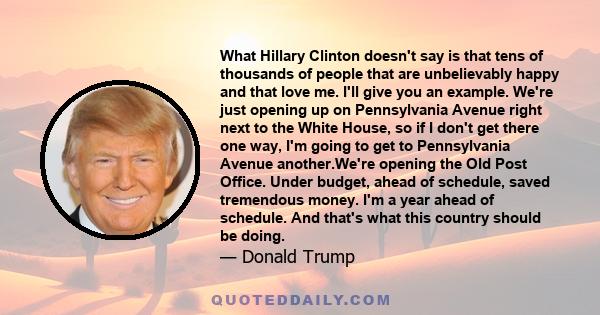 What Hillary Clinton doesn't say is that tens of thousands of people that are unbelievably happy and that love me. I'll give you an example. We're just opening up on Pennsylvania Avenue right next to the White House, so 