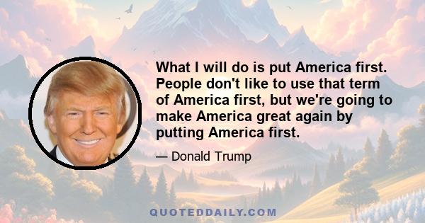 What I will do is put America first. People don't like to use that term of America first, but we're going to make America great again by putting America first.