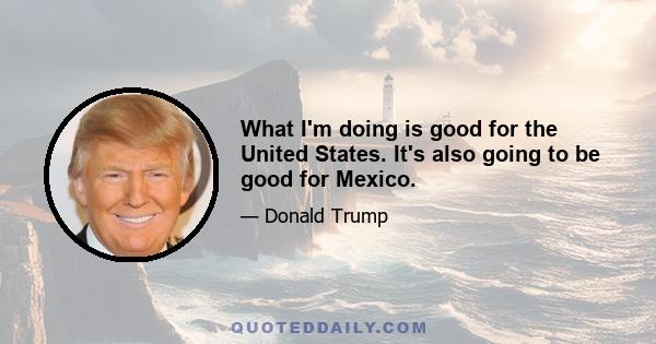 What I'm doing is good for the United States. It's also going to be good for Mexico.