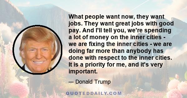 What people want now, they want jobs. They want great jobs with good pay. And I'll tell you, we're spending a lot of money on the inner cities - we are fixing the inner cities - we are doing far more than anybody has