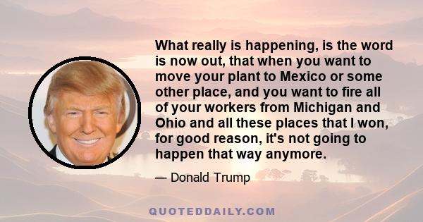 What really is happening, is the word is now out, that when you want to move your plant to Mexico or some other place, and you want to fire all of your workers from Michigan and Ohio and all these places that I won, for 