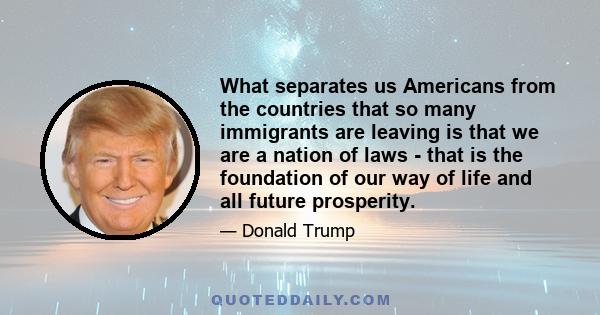 What separates us Americans from the countries that so many immigrants are leaving is that we are a nation of laws - that is the foundation of our way of life and all future prosperity.