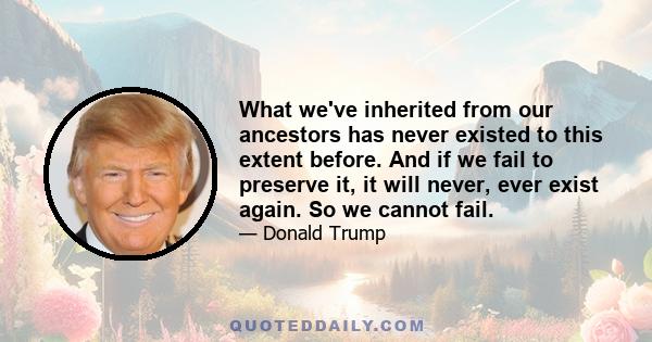 What we've inherited from our ancestors has never existed to this extent before. And if we fail to preserve it, it will never, ever exist again. So we cannot fail.