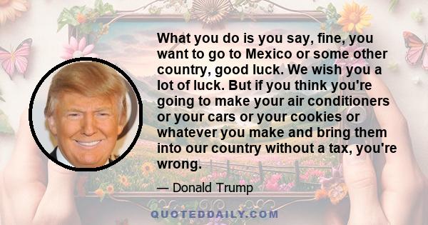 What you do is you say, fine, you want to go to Mexico or some other country, good luck. We wish you a lot of luck. But if you think you're going to make your air conditioners or your cars or your cookies or whatever