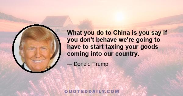 What you do to China is you say if you don't behave we're going to have to start taxing your goods coming into our country.