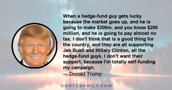 When a hedge-fund guy gets lucky because the market goes up, and he is going to make $200m, and you know $200 million, and he is going to pay almost no tax. I don't think that is a good thing for the country, and they