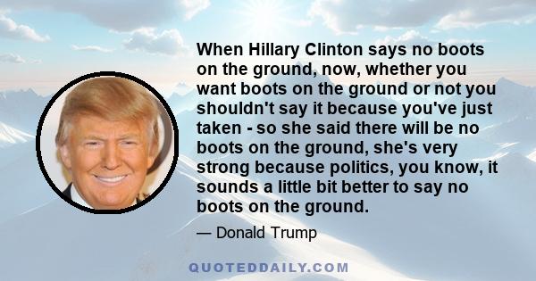 When Hillary Clinton says no boots on the ground, now, whether you want boots on the ground or not you shouldn't say it because you've just taken - so she said there will be no boots on the ground, she's very strong