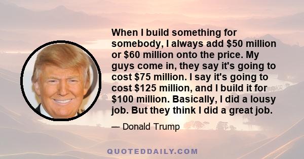 When I build something for somebody, I always add $50 million or $60 million onto the price. My guys come in, they say it's going to cost $75 million. I say it's going to cost $125 million, and I build it for $100