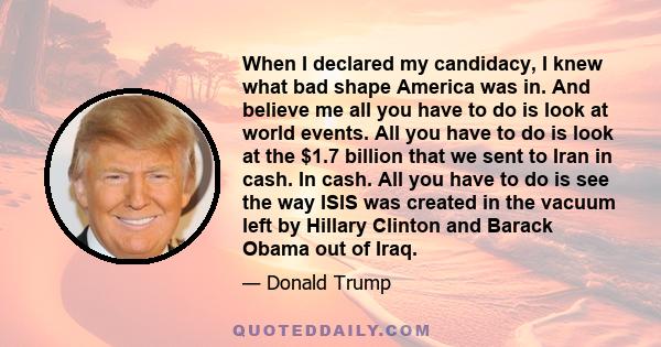 When I declared my candidacy, I knew what bad shape America was in. And believe me all you have to do is look at world events. All you have to do is look at the $1.7 billion that we sent to Iran in cash. In cash. All