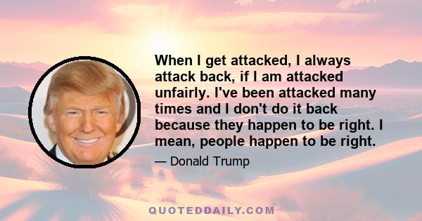 When I get attacked, I always attack back, if I am attacked unfairly. I've been attacked many times and I don't do it back because they happen to be right. I mean, people happen to be right.