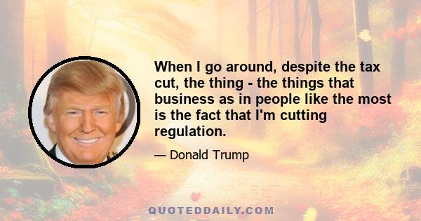 When I go around, despite the tax cut, the thing - the things that business as in people like the most is the fact that I'm cutting regulation.