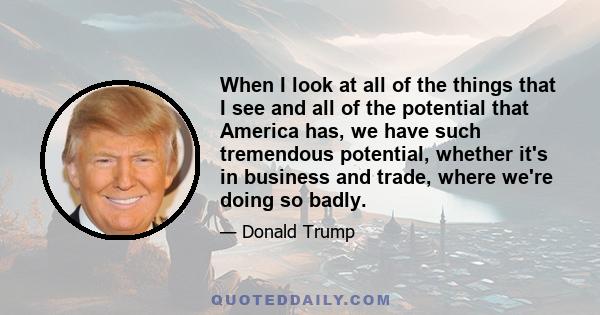 When I look at all of the things that I see and all of the potential that America has, we have such tremendous potential, whether it's in business and trade, where we're doing so badly.