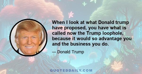 When I look at what Donald trump have proposed, you have what is called now the Trump loophole, because it would so advantage you and the business you do.