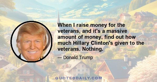 When I raise money for the veterans, and it's a massive amount of money, find out how much Hillary Clinton's given to the veterans. Nothing.