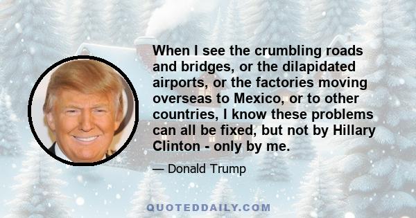 When I see the crumbling roads and bridges, or the dilapidated airports, or the factories moving overseas to Mexico, or to other countries, I know these problems can all be fixed, but not by Hillary Clinton - only by me.