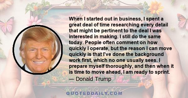 When I started out in business, I spent a great deal of time researching every detail that might be pertinent to the deal I was interested in making. I still do the same today. People often comment on how quickly I