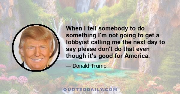 When I tell somebody to do something I'm not going to get a lobbyist calling me the next day to say please don't do that even though it's good for America.