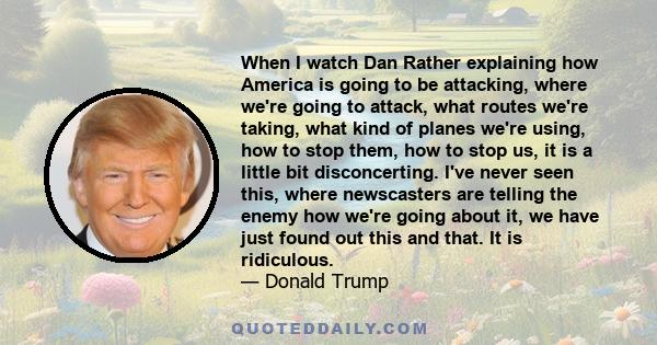 When I watch Dan Rather explaining how America is going to be attacking, where we're going to attack, what routes we're taking, what kind of planes we're using, how to stop them, how to stop us, it is a little bit