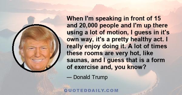 When I'm speaking in front of 15 and 20,000 people and I'm up there using a lot of motion, I guess in it's own way, it's a pretty healthy act. I really enjoy doing it. A lot of times these rooms are very hot, like