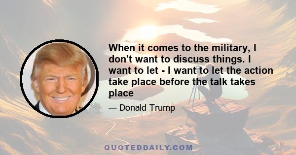 When it comes to the military, I don't want to discuss things. I want to let - I want to let the action take place before the talk takes place