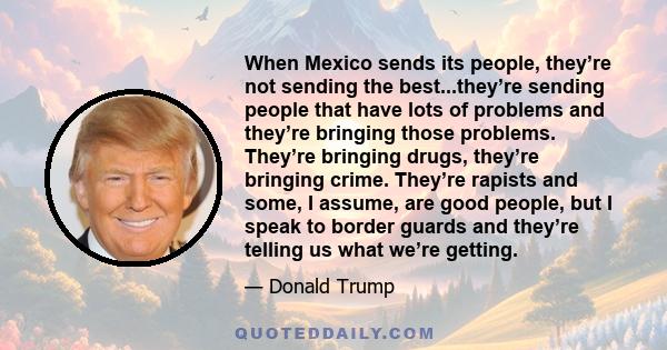 When Mexico sends its people, they’re not sending the best...they’re sending people that have lots of problems and they’re bringing those problems. They’re bringing drugs, they’re bringing crime. They’re rapists and