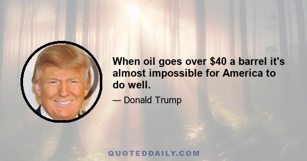 When oil goes over $40 a barrel it's almost impossible for America to do well.